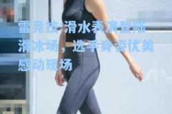 雷竞技:滑水表演登陆滑冰场，选手身姿优美感动现场