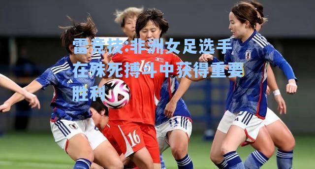 非洲女足选手在殊死搏斗中获得重要胜利