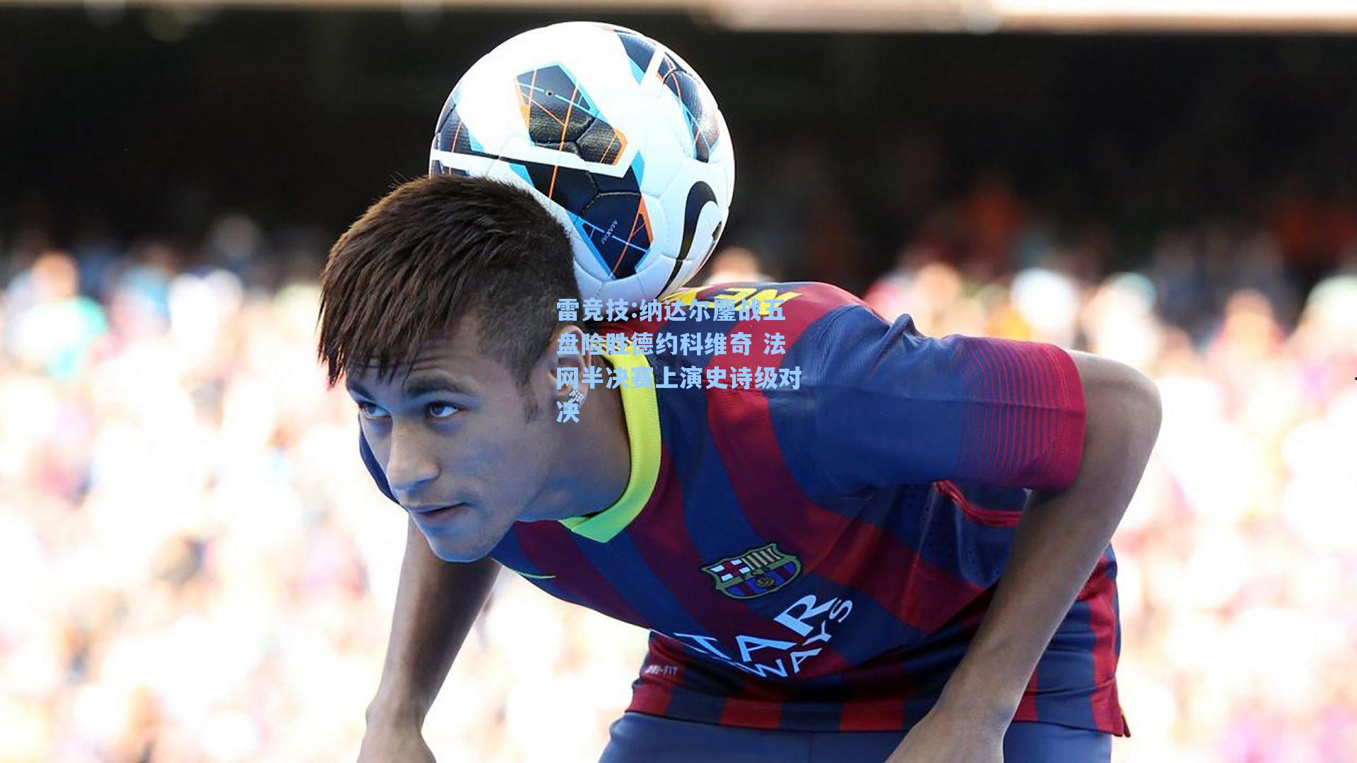 纳达尔鏖战五盘险胜德约科维奇 法网半决赛上演史诗级对决